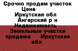 Срочно продам участок. › Цена ­ 650 000 - Иркутская обл., Ангарский р-н Недвижимость » Земельные участки продажа   . Иркутская обл.